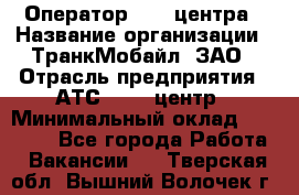 Оператор Call-центра › Название организации ­ ТранкМобайл, ЗАО › Отрасль предприятия ­ АТС, call-центр › Минимальный оклад ­ 30 000 - Все города Работа » Вакансии   . Тверская обл.,Вышний Волочек г.